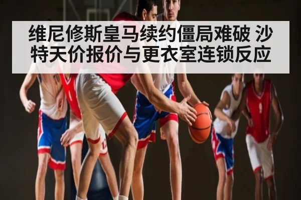 维尼修斯皇马续约僵局难破 沙特天价报价与更衣室连锁反应